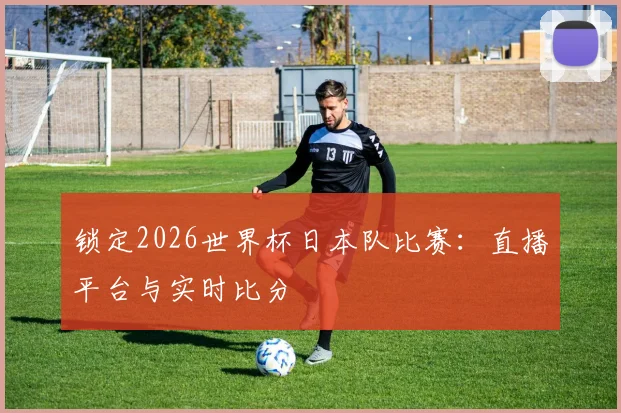 锁定2026世界杯日本队比赛：直播平台与实时比分