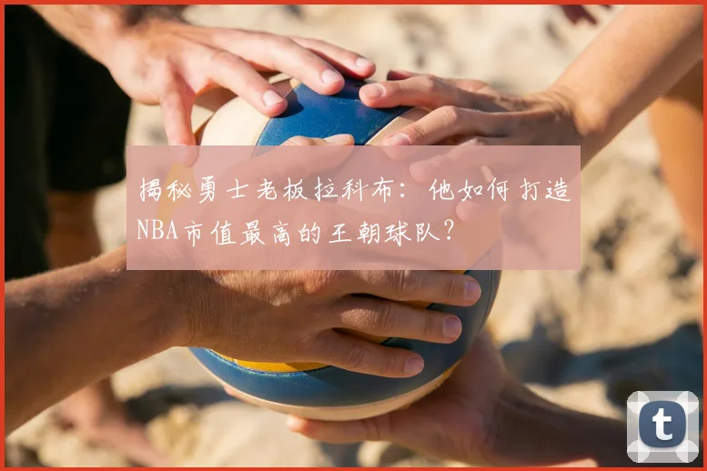 揭秘勇士老板拉科布：他如何打造NBA市值最高的王朝球队？