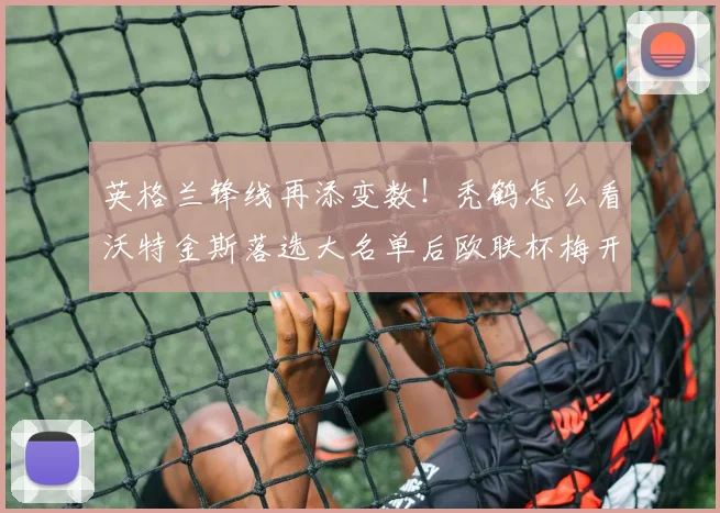 英格兰锋线再添变数！秃鹤怎么看沃特金斯落选大名单后欧联杯梅开二度？