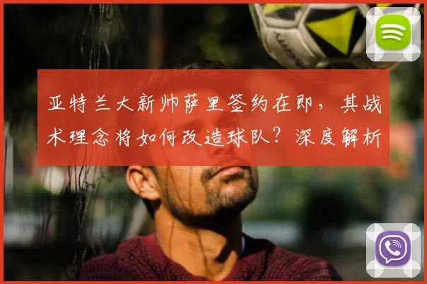 亚特兰大新帅萨里签约在即，其战术理念将如何改造球队？深度解析换帅影响