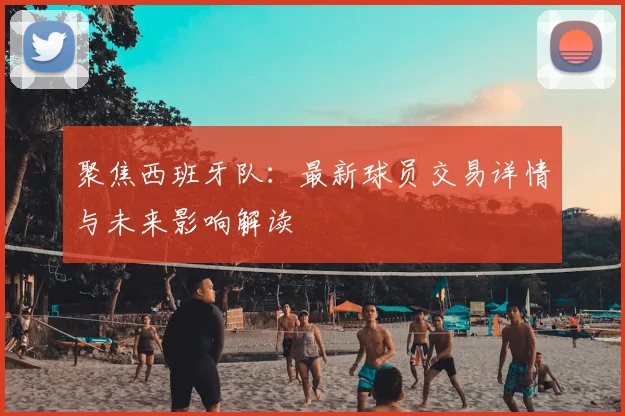 聚焦西班牙队：最新球员交易详情与未来影响解读