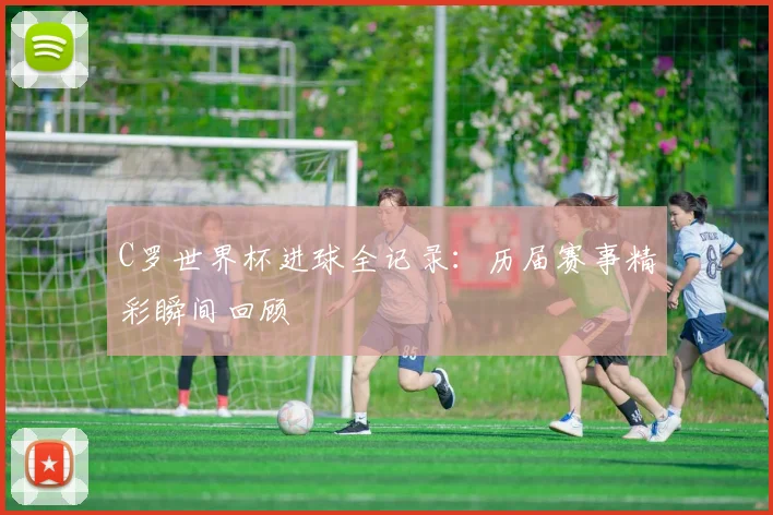 C罗世界杯进球全记录：历届赛事精彩瞬间回顾