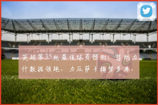 英超第35轮最佳球员预测：哲凯力什数据领跑，力压萨卡梅努多库，谁能最终当选？