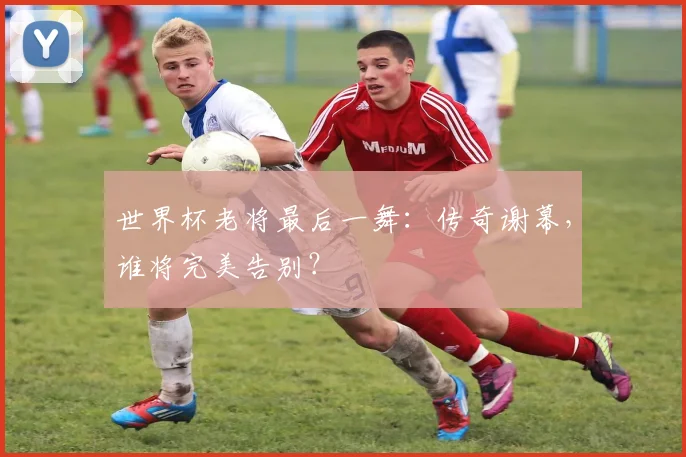世界杯老将最后一舞：传奇谢幕，谁将完美告别？