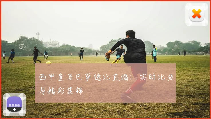 西甲皇马巴萨德比直播：实时比分与精彩集锦