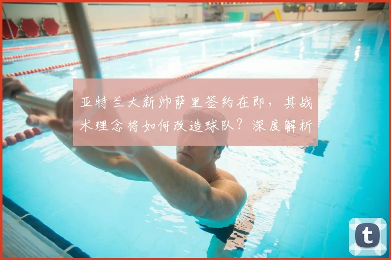 亚特兰大新帅萨里签约在即，其战术理念将如何改造球队？深度解析换帅影响