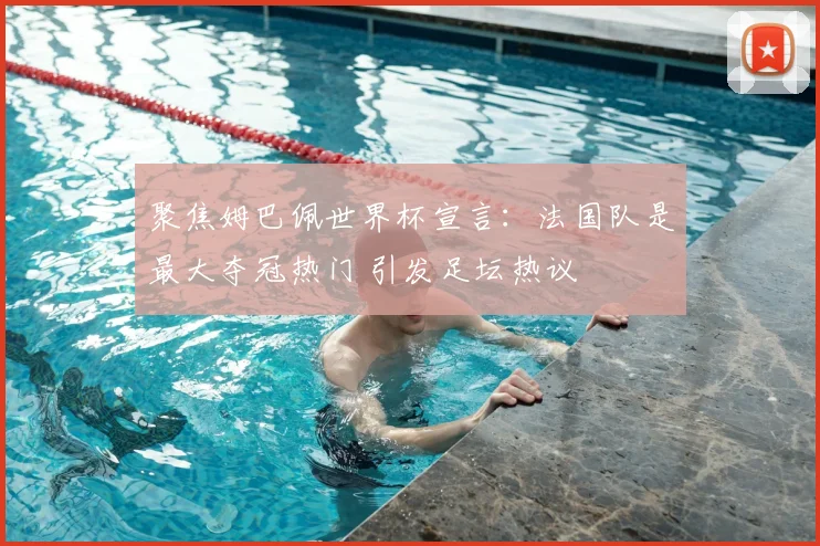 聚焦姆巴佩世界杯宣言：法国队是最大夺冠热门 引发足坛热议