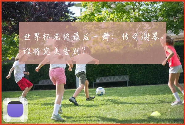 世界杯老将最后一舞：传奇谢幕，谁将完美告别？