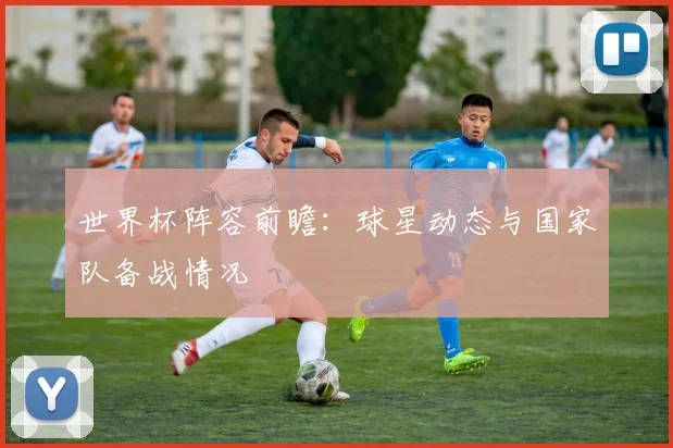 世界杯阵容前瞻：球星动态与国家队备战情况