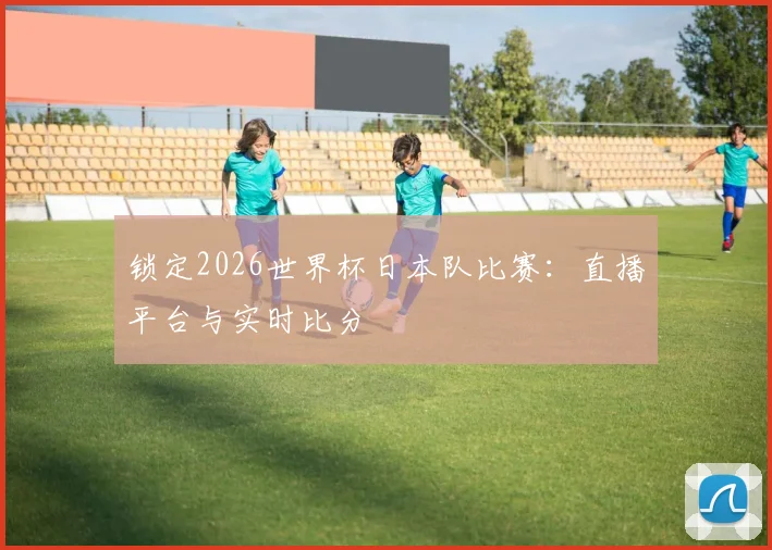 锁定2026世界杯日本队比赛：直播平台与实时比分