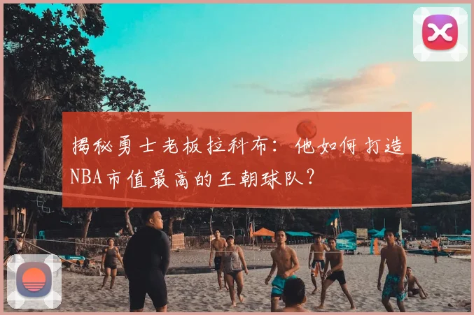 揭秘勇士老板拉科布：他如何打造NBA市值最高的王朝球队？