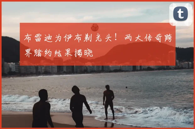 布雷迪为伊布剃光头！两大传奇跨界赌约结果揭晓